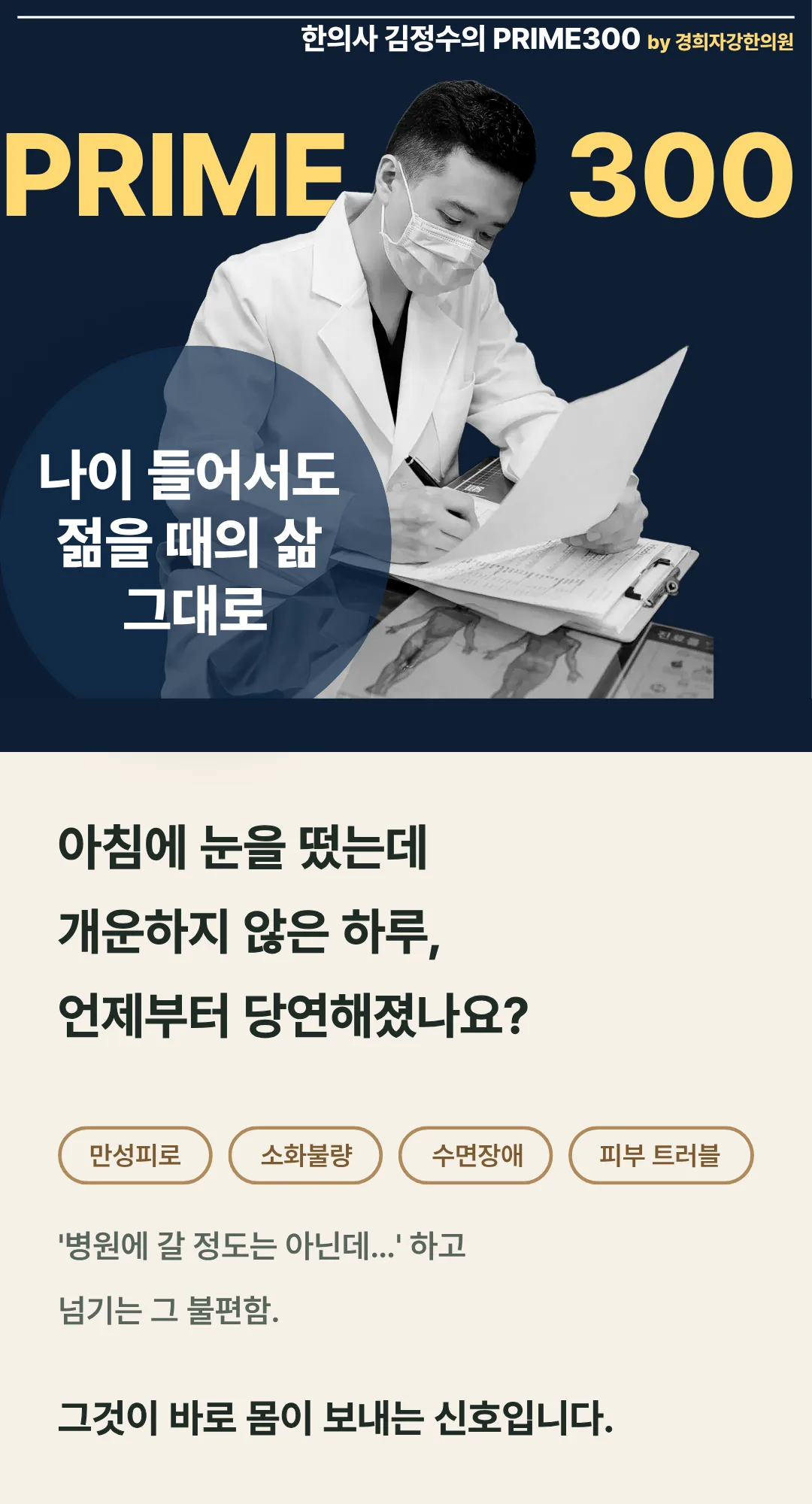 한의사 김정수의 PRIME300 by 경희자강한의원. 나이 들어서도 젊을 때의 삶 그대로. 아침에 눈을 떴는데 개운하지 않은 하루, 언제부터 당연해졌나요? 만성피로, 소화불량, 수면장애, 피부 트러블. 그것이 바로 몸이 보내는 신호입니다.
