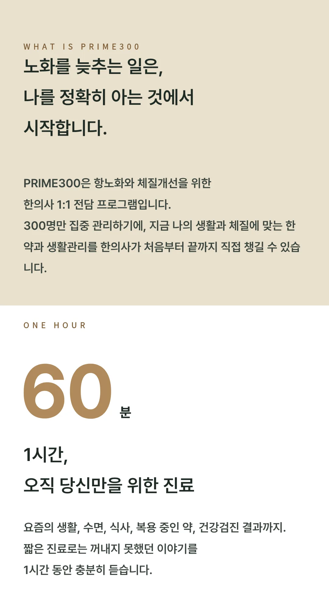 PRIME300은 항노화와 체질개선을 위한 한의사 1:1 전담 프로그램입니다. 300명만 집중 관리합니다. 1시간, 오직 당신만을 위한 진료. 생활, 수면, 식사, 복용 중인 약, 건강검진 결과까지 충분히 듣습니다.
