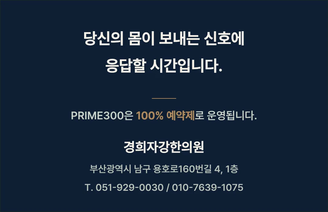 당신의 몸이 보내는 신호에 응답할 시간입니다. PRIME300은 100% 예약제로 운영됩니다. 경희자강한의원 부산광역시 남구 용호로160번길 4, 1층. 전화 051-929-0030, 010-7639-1075.